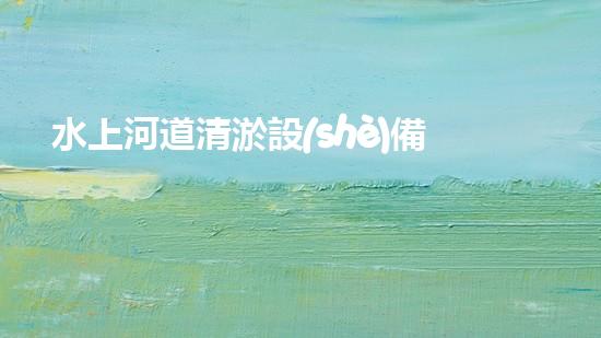 水上河道清淤設(shè)備：解放河流，拯救城市！